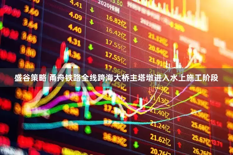 盛谷策略 甬舟铁路全线跨海大桥主塔墩进入水上施工阶段