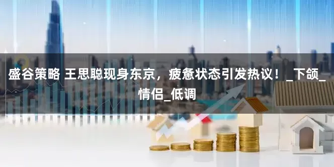 盛谷策略 王思聪现身东京，疲惫状态引发热议！_下颌_情侣_低调