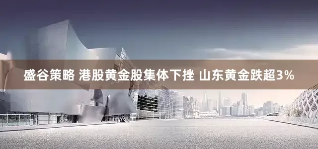 盛谷策略 港股黄金股集体下挫 山东黄金跌超3%