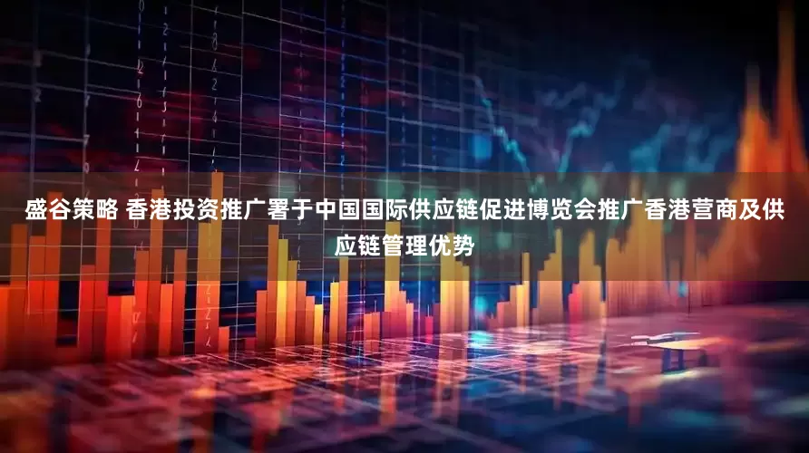 盛谷策略 香港投资推广署于中国国际供应链促进博览会推广香港营商及供应链管理优势