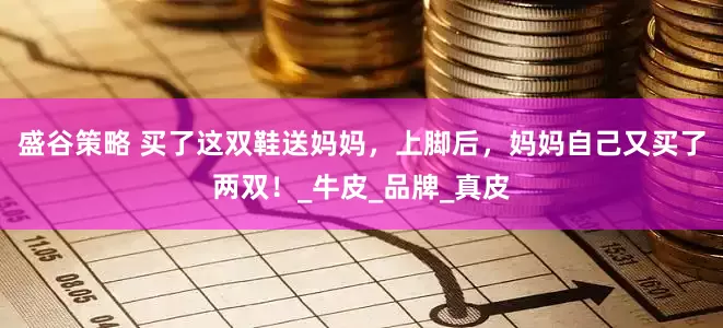 盛谷策略 买了这双鞋送妈妈，上脚后，妈妈自己又买了两双！_牛皮_品牌_真皮