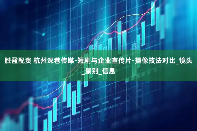 胜盈配资 杭州深巷传媒-短剧与企业宣传片-摄像技法对比_镜头_景别_信息