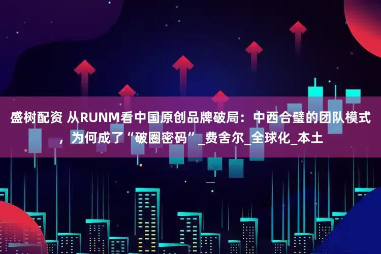 盛树配资 从RUNM看中国原创品牌破局：中西合璧的团队模式，为何成了“破圈密码”_费舍尔_全球化_本土