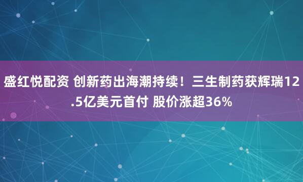 盛红悦配资 创新药出海潮持续!三生制药获辉瑞12.5亿美元首付 股价涨超36%